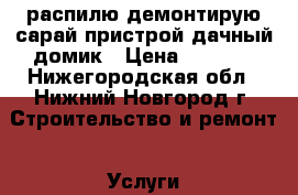 распилю демонтирую сарай пристрой дачный домик › Цена ­ 1 500 - Нижегородская обл., Нижний Новгород г. Строительство и ремонт » Услуги   